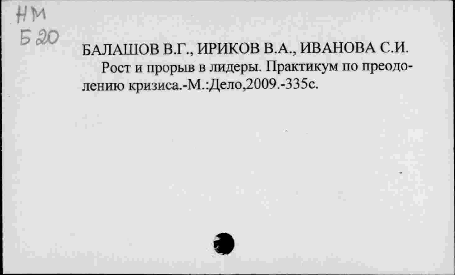 ﻿нм
БАЛАШОВ В.Г., ИРИКОВ В.А., ИВАНОВА С.И.
Рост и прорыв в лидеры. Практикум по преодолению кризиса.-М.:Дело,2009.-335с.